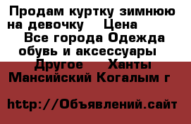 Продам куртку зимнюю на девочку. › Цена ­ 5 500 - Все города Одежда, обувь и аксессуары » Другое   . Ханты-Мансийский,Когалым г.